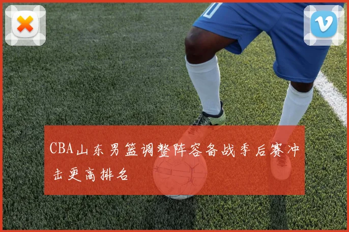 CBA山东男篮调整阵容备战季后赛冲击更高排名