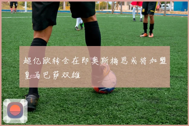 超亿欧转会在即奥斯梅恩或将加盟皇马巴萨双雄