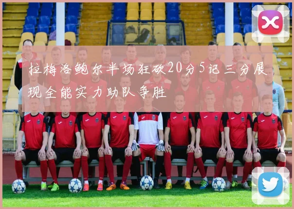 拉梅洛鲍尔半场狂砍20分5记三分展现全能实力助队争胜
