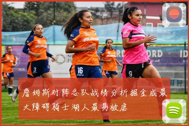 詹姆斯对阵各队战绩分析掘金成最大障碍骑士湖人最易被虐