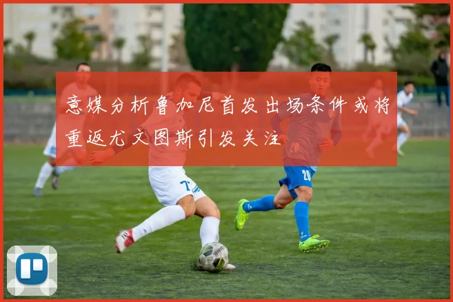 意媒分析鲁加尼首发出场条件或将重返尤文图斯引发关注