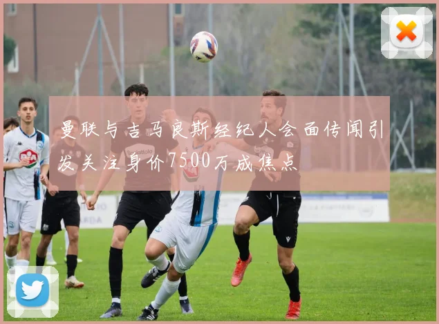 曼联与吉马良斯经纪人会面传闻引发关注身价7500万成焦点