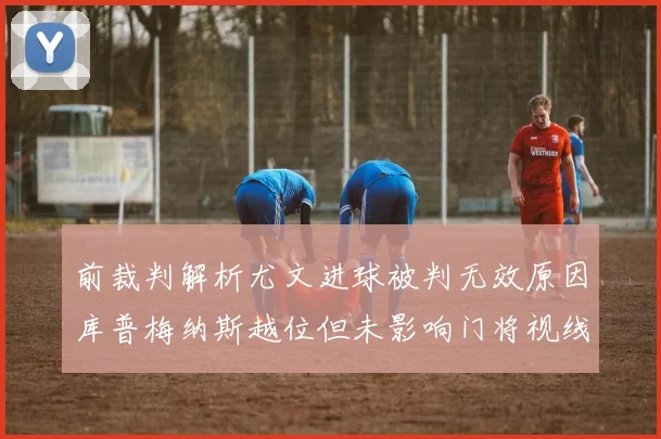 前裁判解析尤文进球被判无效原因库普梅纳斯越位但未影响门将视线