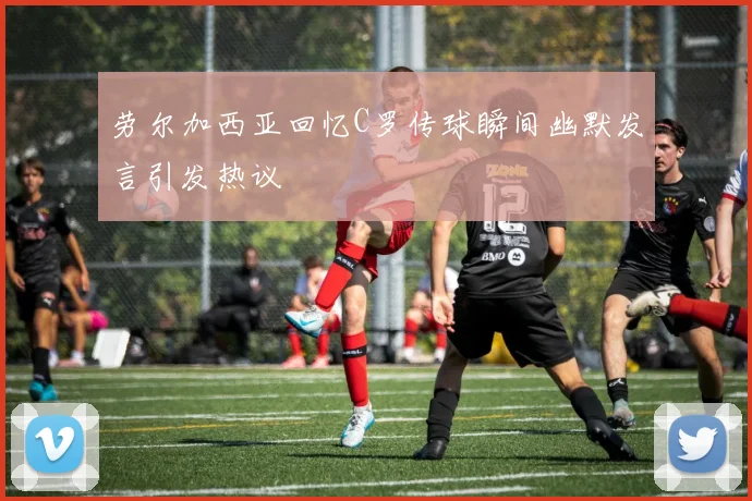 劳尔加西亚回忆C罗传球瞬间幽默发言引发热议