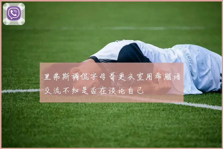 里弗斯调侃字母哥更衣室用希腊语交流不知是否在谈论自己