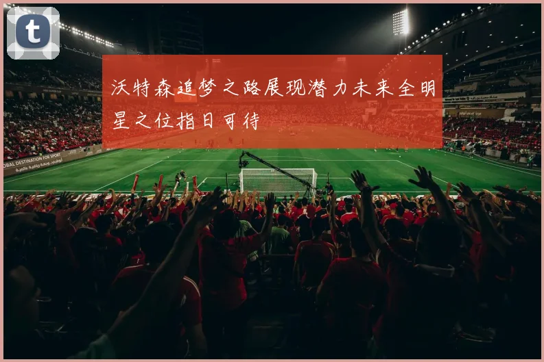 沃特森追梦之路展现潜力未来全明星之位指日可待