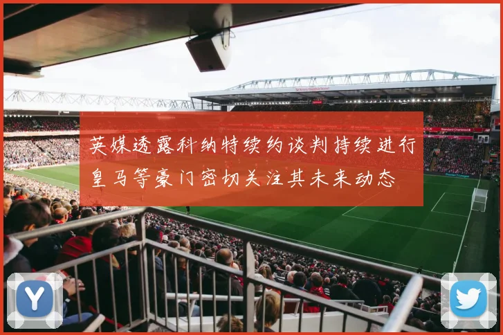 英媒透露科纳特续约谈判持续进行皇马等豪门密切关注其未来动态