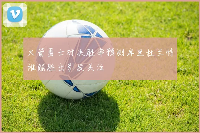 火箭勇士对决胜率预测库里杜兰特谁能胜出引发关注