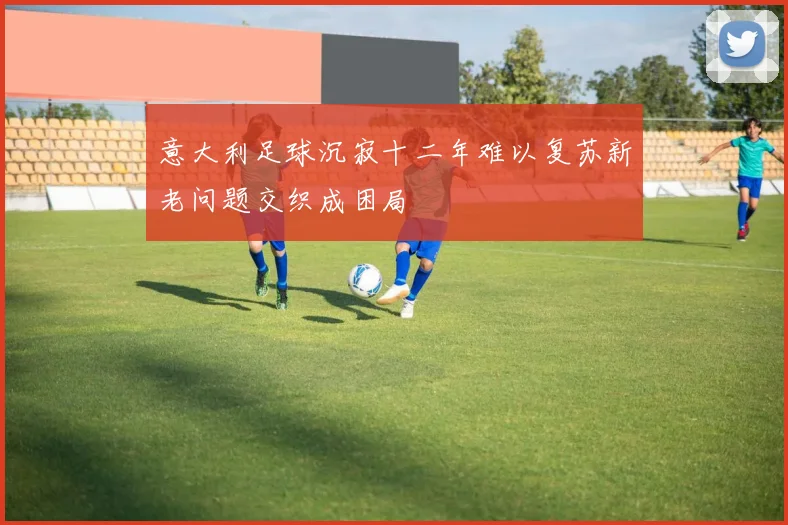 意大利足球沉寂十二年难以复苏新老问题交织成困局