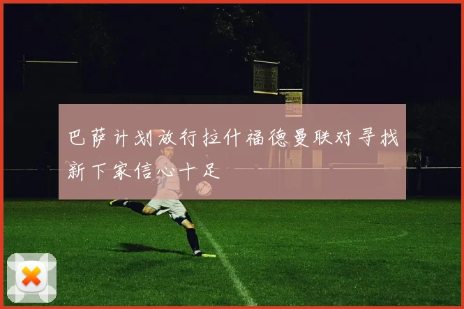 巴萨计划放行拉什福德曼联对寻找新下家信心十足